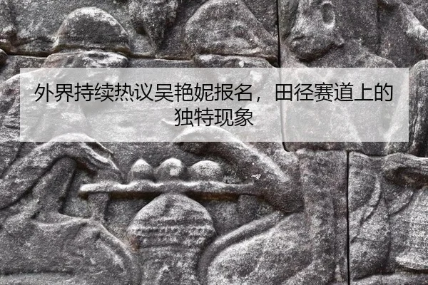 外界持续热议吴艳妮报名，田径赛道上的独特现象